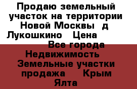 Продаю земельный участок на территории Новой Москвы, д. Лукошкино › Цена ­ 1 450 000 - Все города Недвижимость » Земельные участки продажа   . Крым,Ялта